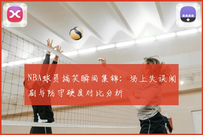 NBA球员搞笑瞬间集锦：场上失误闹剧与防守硬度对比分析