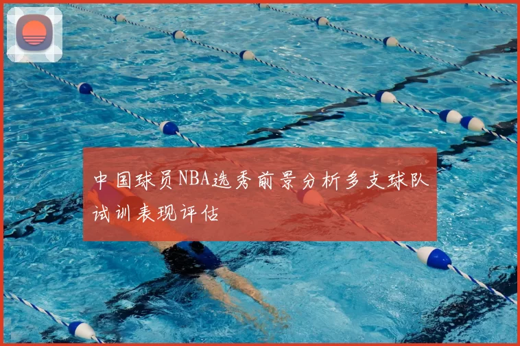 中国球员NBA选秀前景分析多支球队试训表现评估