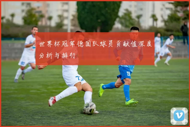 世界杯冠军德国队球员贡献值深度分析与排行