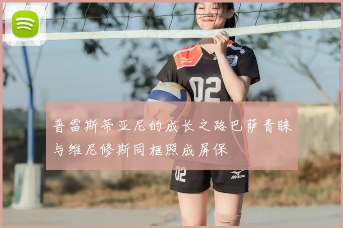 普雷斯蒂亚尼的成长之路巴萨青睐与维尼修斯同框照成屏保