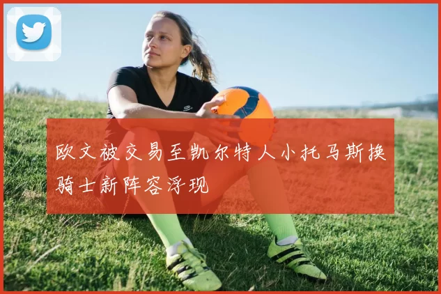 欧文被交易至凯尔特人小托马斯换骑士新阵容浮现