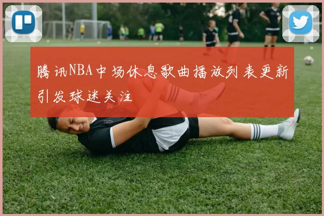 腾讯NBA中场休息歌曲播放列表更新引发球迷关注