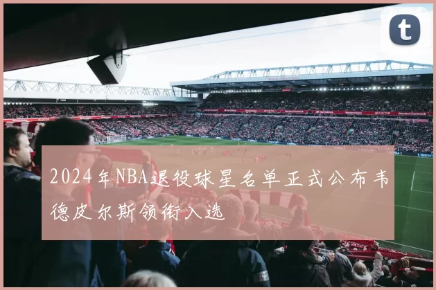 2024年NBA退役球星名单正式公布韦德皮尔斯领衔入选