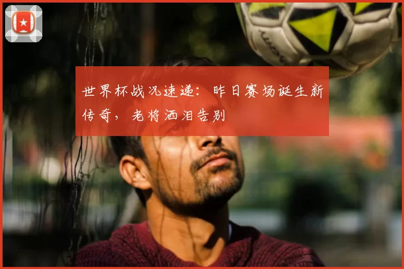世界杯战况速递：昨日赛场诞生新传奇，老将洒泪告别