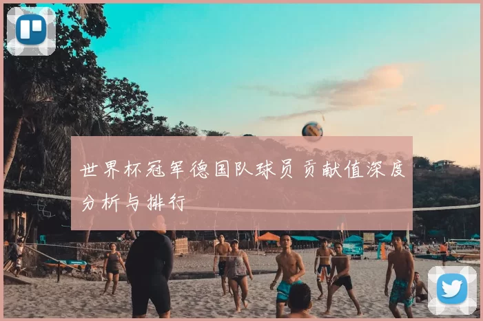 世界杯冠军德国队球员贡献值深度分析与排行
