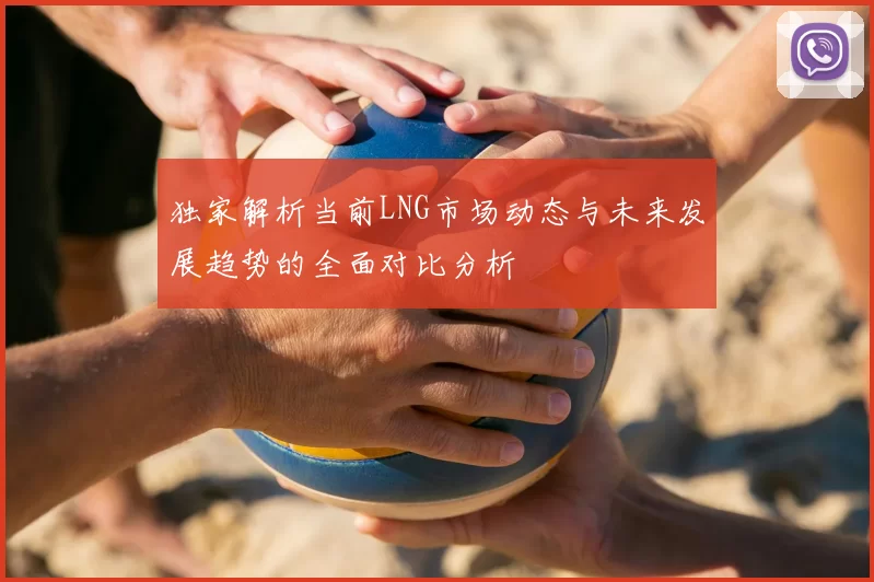 独家解析当前LNG市场动态与未来发展趋势的全面对比分析