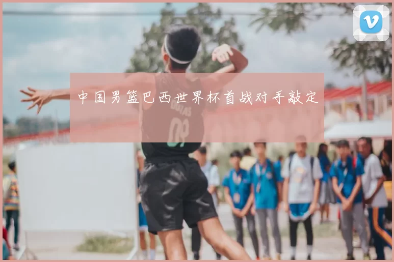 中国男篮巴西世界杯首战对手敲定