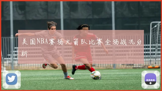 美国NBA赛场火箭队比赛全场战况分析