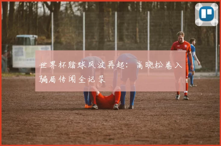 世界杯赌球风波再起:高晓松卷入骗局传闻全记录