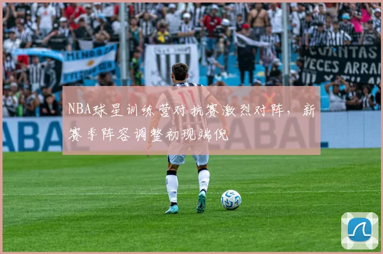 NBA球星训练营对抗赛激烈对阵,新赛季阵容调整初现端倪