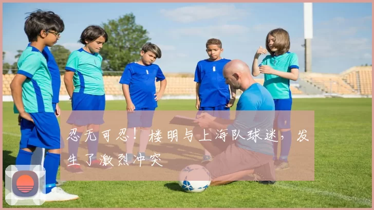忍无可忍!楼明与上海队球迷,发生了激烈冲突