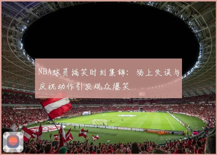 NBA球员搞笑时刻集锦：场上失误与庆祝动作引发观众爆笑