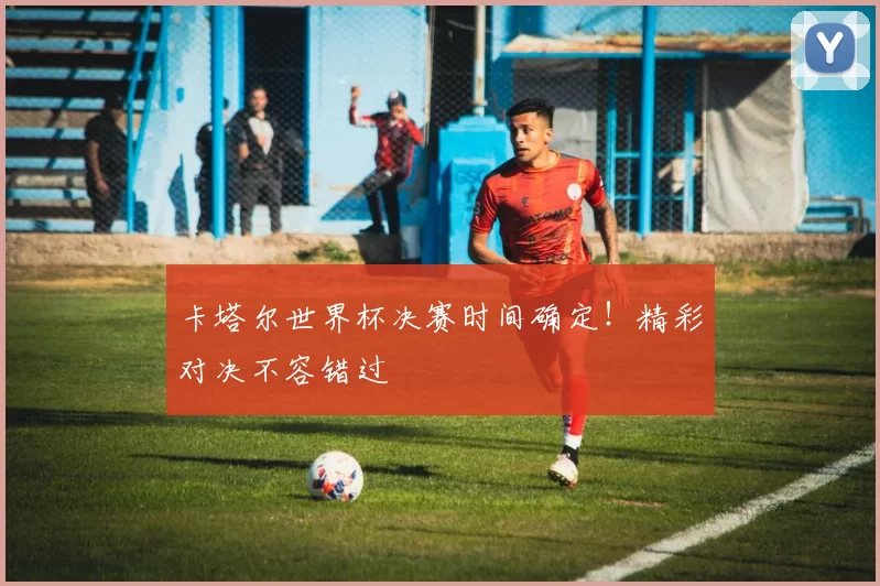 卡塔尔世界杯决赛时间确定!精彩对决不容错过