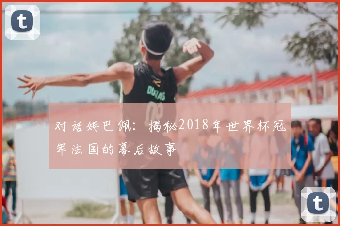 对话姆巴佩：揭秘2018年世界杯冠军法国的幕后故事