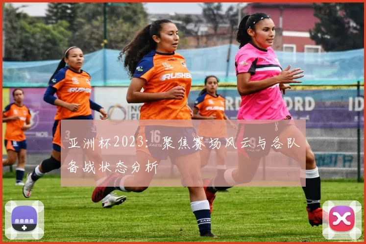 亚洲杯2023：聚焦赛场风云与各队备战状态分析