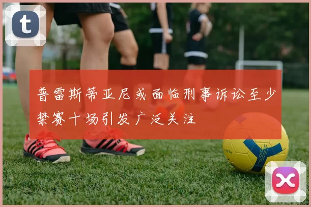 普雷斯蒂亚尼或面临刑事诉讼至少禁赛十场引发广泛关注