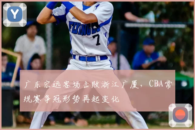 广东宏远客场击败浙江广厦，CBA常规赛争冠形势再起变化