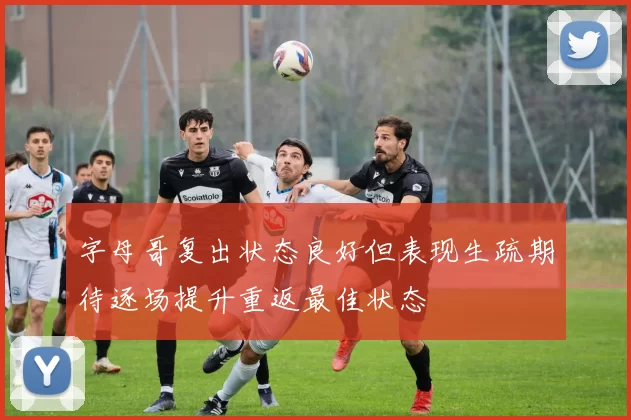 字母哥复出状态良好但表现生疏期待逐场提升重返最佳状态