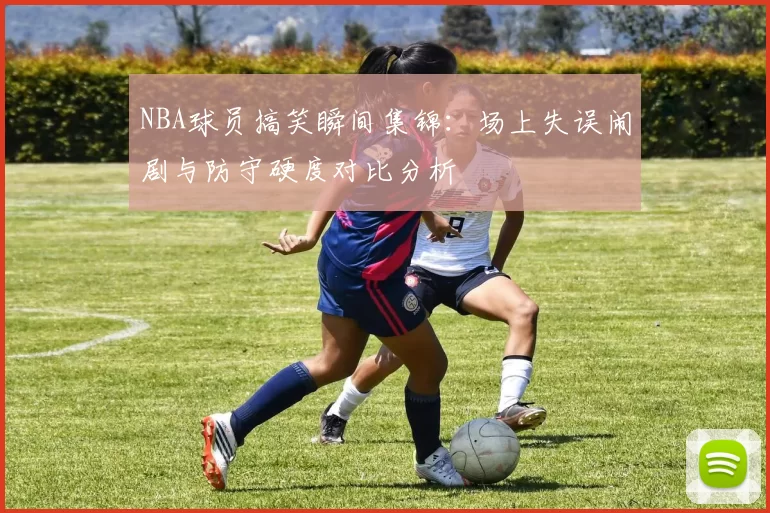 NBA球员搞笑瞬间集锦：场上失误闹剧与防守硬度对比分析