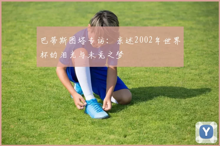 巴蒂斯图塔专访:亲述2002年世界杯的泪光与未竟之梦