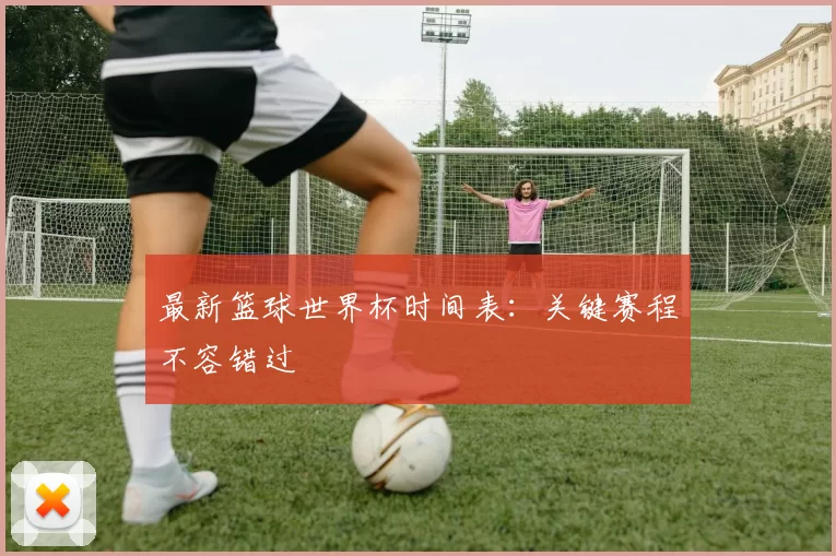 最新篮球世界杯时间表：关键赛程不容错过