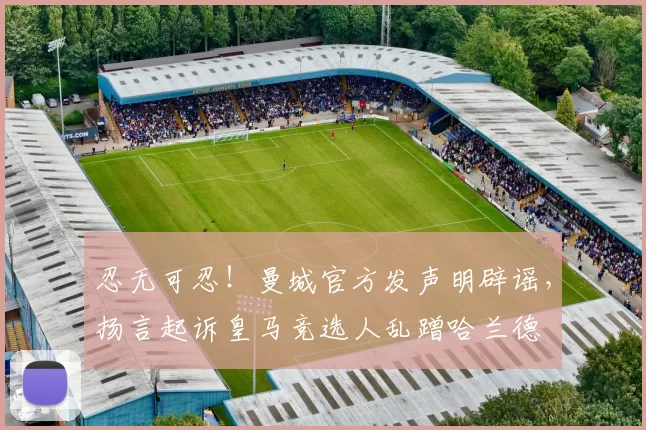 忍无可忍!曼城官方发声明辟谣,扬言起诉皇马竞选人乱蹭哈兰德