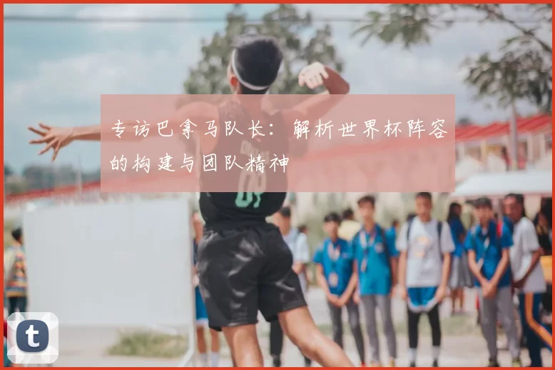 专访巴拿马队长：解析世界杯阵容的构建与团队精神
