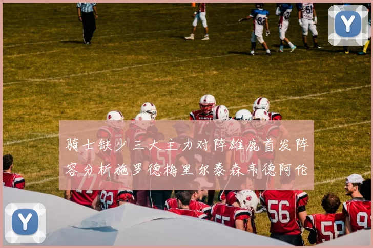 骑士缺少三大主力对阵雄鹿首发阵容分析施罗德梅里尔泰森韦德阿伦出战