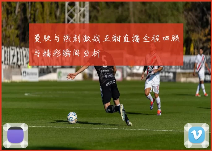曼联与热刺激战正酣直播全程回顾与精彩瞬间分析