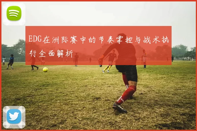 EDG在洲际赛中的节奏掌控与战术执行全面解析