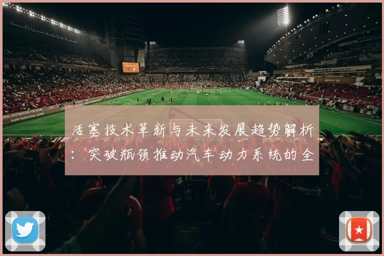 活塞技术革新与未来发展趋势解析:突破瓶颈推动汽车动力系统的全面升级