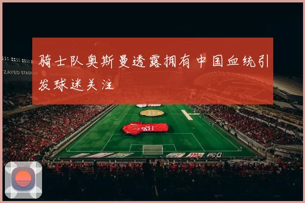 骑士队奥斯曼透露拥有中国血统引发球迷关注