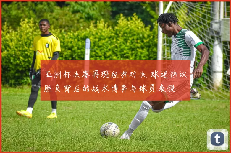 亚洲杯决赛再现经典对决 球迷热议胜负背后的战术博弈与球员表现