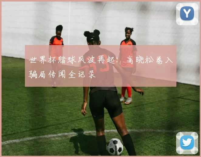 世界杯赌球风波再起:高晓松卷入骗局传闻全记录