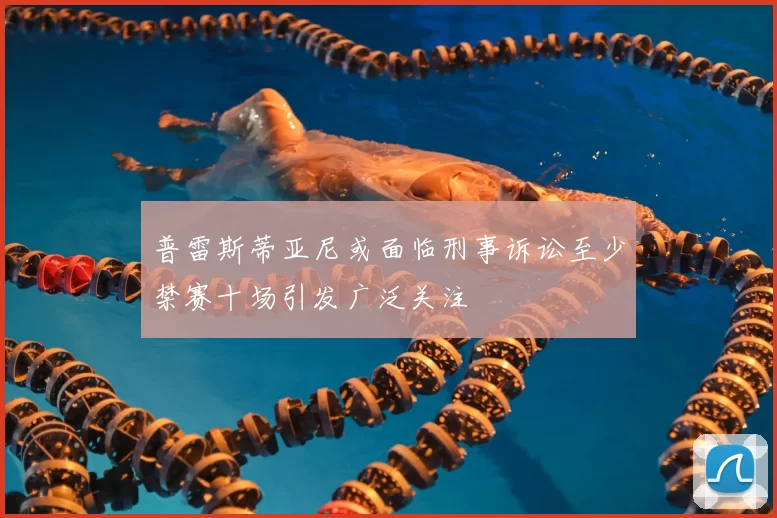 普雷斯蒂亚尼或面临刑事诉讼至少禁赛十场引发广泛关注