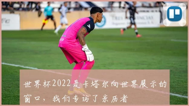 世界杯2022是卡塔尔向世界展示的窗口,我们专访了亲历者