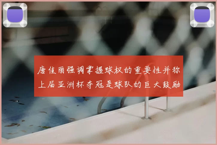 唐佳丽强调掌握球权的重要性并称上届亚洲杯夺冠是球队的巨大鼓励