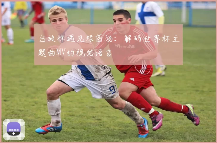 当旋律遇见绿茵场:解码世界杯主题曲MV的视觉语言
