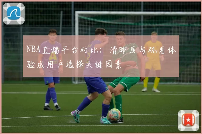 NBA直播平台对比:清晰度与观看体验成用户选择关键因素