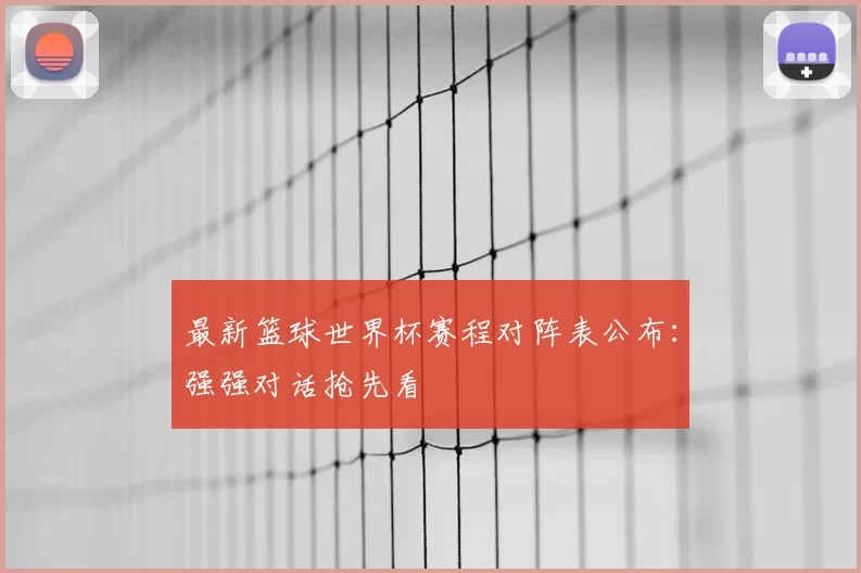 最新篮球世界杯赛程对阵表公布：强强对话抢先看