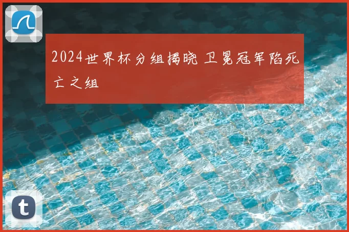 2024世界杯分组揭晓 卫冕冠军陷死亡之组