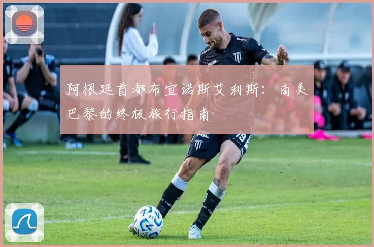阿根廷首都布宜诺斯艾利斯：南美巴黎的终极旅行指南