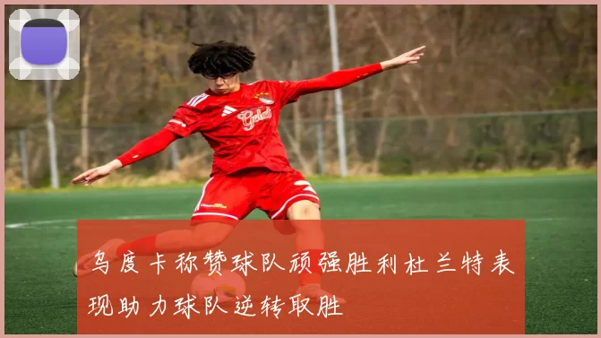 乌度卡称赞球队顽强胜利杜兰特表现助力球队逆转取胜